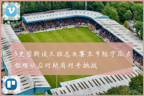 A史密斯谈文班总决赛末节防守压力称难以应对所有对手挑战