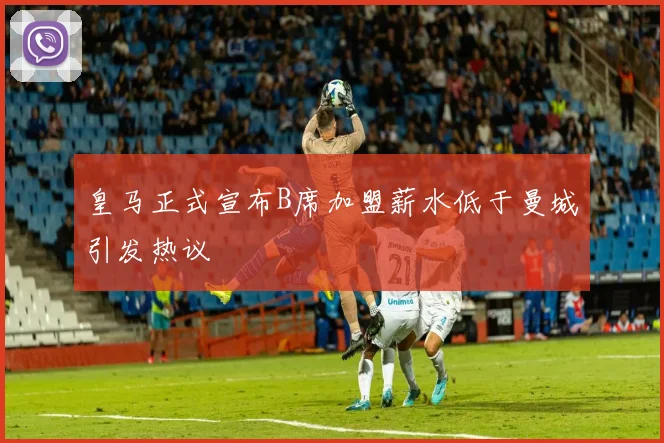皇马正式宣布B席加盟薪水低于曼城引发热议