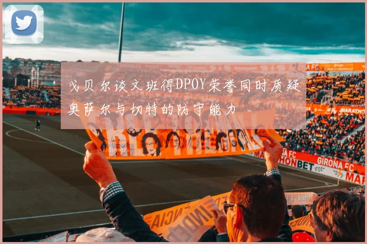 戈贝尔谈文班得DPOY荣誉同时质疑奥萨尔与切特的防守能力