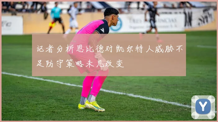 记者分析恩比德对凯尔特人威胁不足防守策略未见改变
