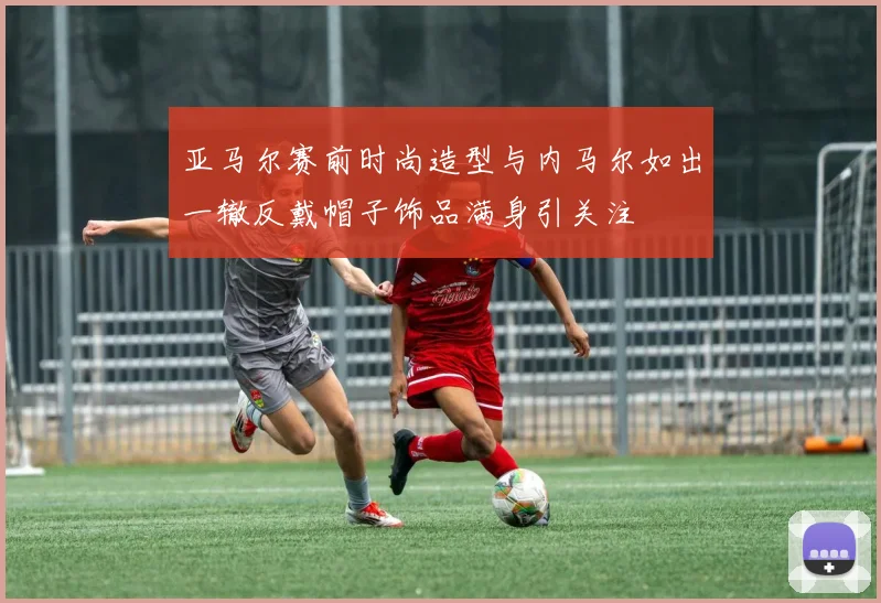 亚马尔赛前时尚造型与内马尔如出一辙反戴帽子饰品满身引关注