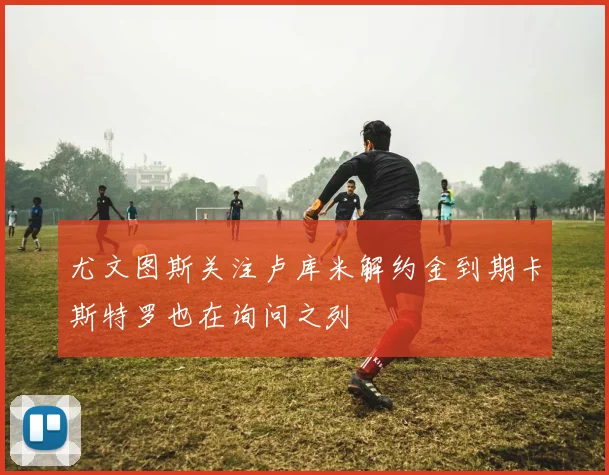 尤文图斯关注卢库米解约金到期卡斯特罗也在询问之列