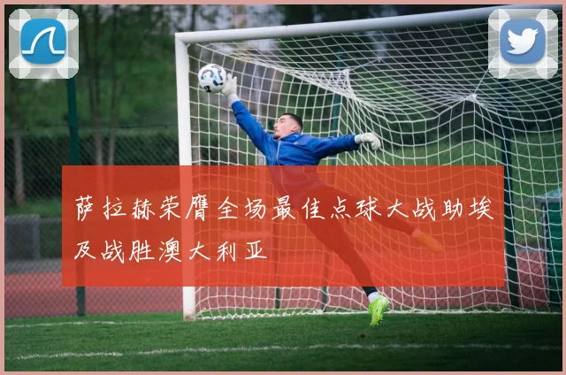 萨拉赫荣膺全场最佳点球大战助埃及战胜澳大利亚