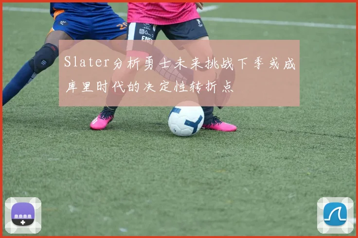 Slater分析勇士未来挑战下季或成库里时代的决定性转折点