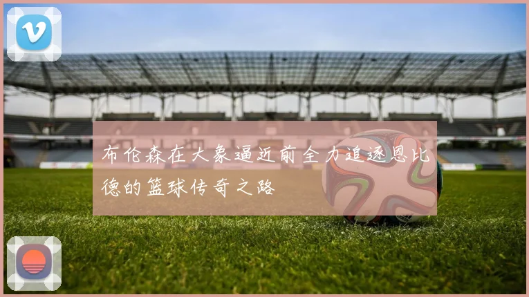 布伦森在大象逼近前全力追逐恩比德的篮球传奇之路