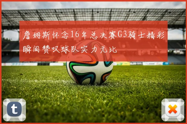 詹姆斯怀念16年总决赛G3骑士精彩瞬间赞叹球队实力无比