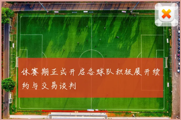 休赛期正式开启各球队积极展开续约与交易谈判
