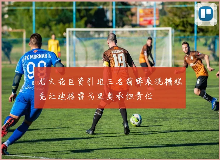 尤文花巨资引进三名前锋表现糟糕竟让迪格雷戈里奥承担责任