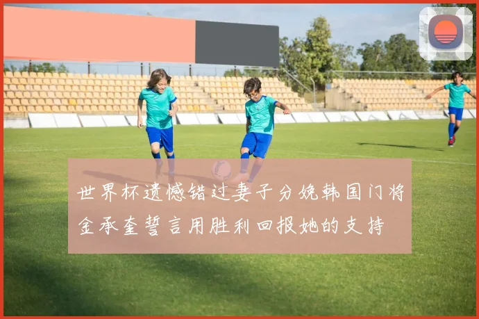 世界杯遗憾错过妻子分娩韩国门将金承奎誓言用胜利回报她的支持