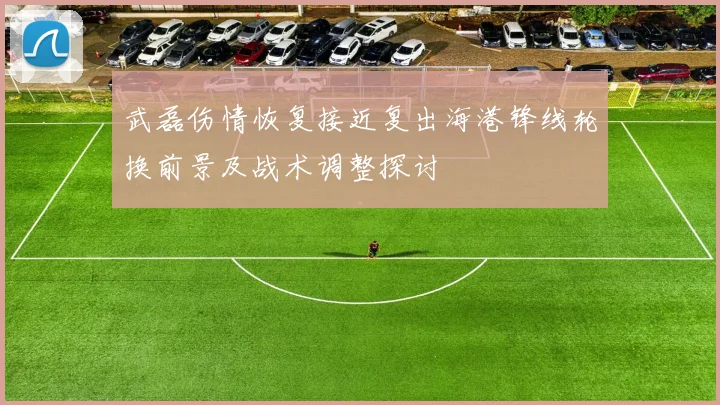武磊伤情恢复接近复出海港锋线轮换前景及战术调整探讨