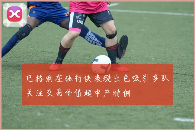 巴格利在独行侠表现出色吸引多队关注交易价值超中产特例