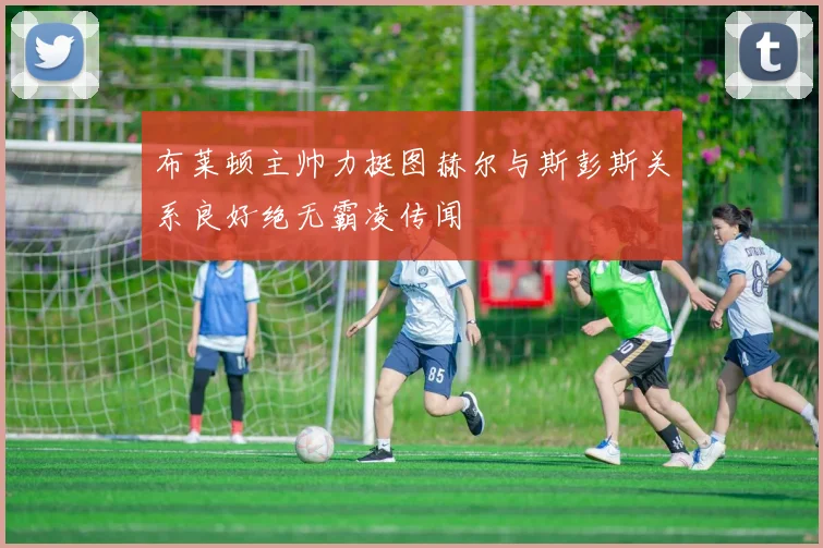 布莱顿主帅力挺图赫尔与斯彭斯关系良好绝无霸凌传闻