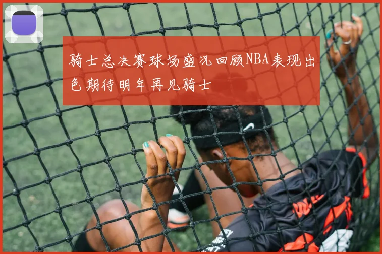 骑士总决赛球场盛况回顾NBA表现出色期待明年再见骑士