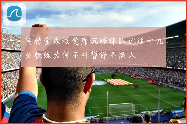 阿特金森板凳席沉睡球队连追十几分教练为何不叫暂停不换人