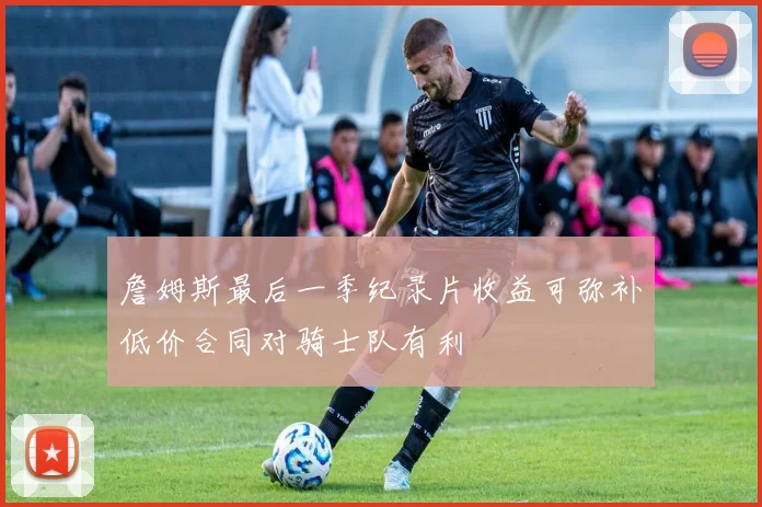 詹姆斯最后一季纪录片收益可弥补低价合同对骑士队有利