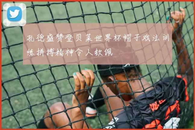 孔德盛赞登贝莱世界杯帽子戏法训练拼搏精神令人钦佩