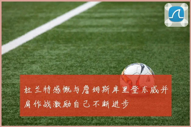 杜兰特感慨与詹姆斯库里登东威并肩作战激励自己不断进步
