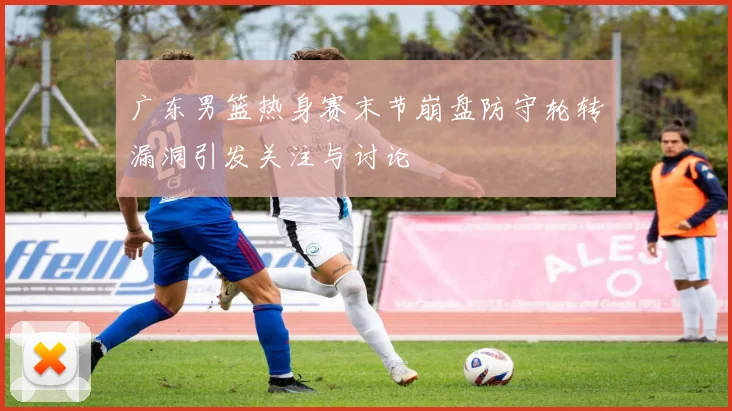 广东男篮热身赛末节崩盘防守轮转漏洞引发关注与讨论