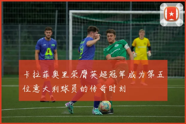 卡拉菲奥里荣膺英超冠军成为第五位意大利球员的传奇时刻