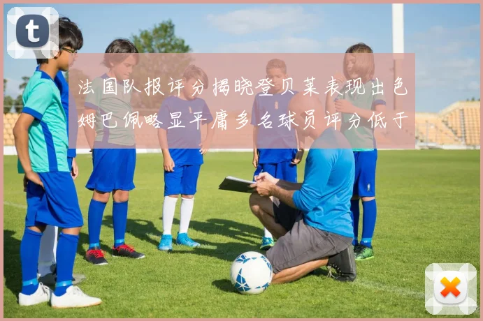 法国队报评分揭晓登贝莱表现出色姆巴佩略显平庸多名球员评分低于六分