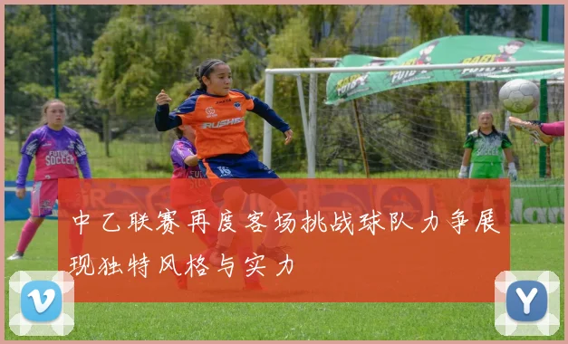 中乙联赛再度客场挑战球队力争展现独特风格与实力
