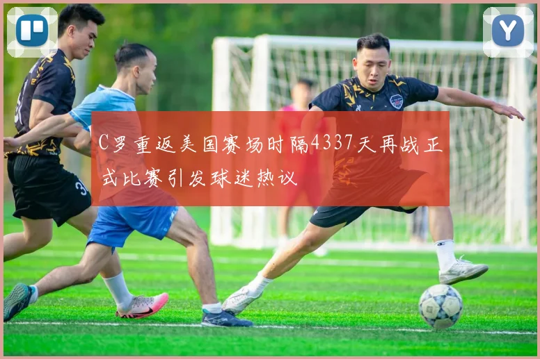 C罗重返美国赛场时隔4337天再战正式比赛引发球迷热议