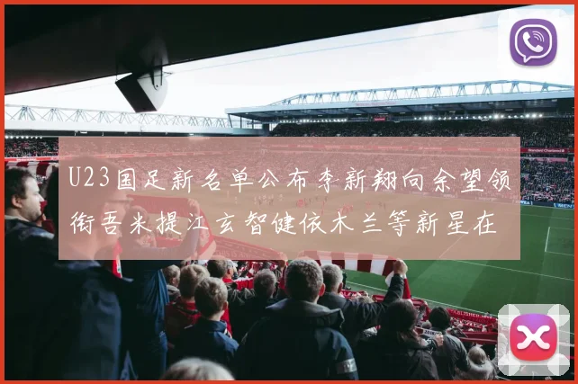 U23国足新名单公布李新翔向余望领衔吾米提江玄智健依木兰等新星在列