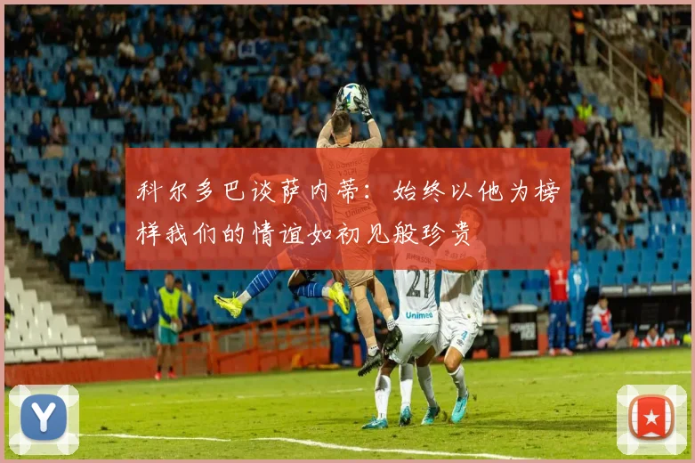科尔多巴谈萨内蒂：始终以他为榜样我们的情谊如初见般珍贵
